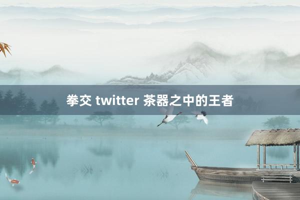 拳交 twitter 茶器之中的王者