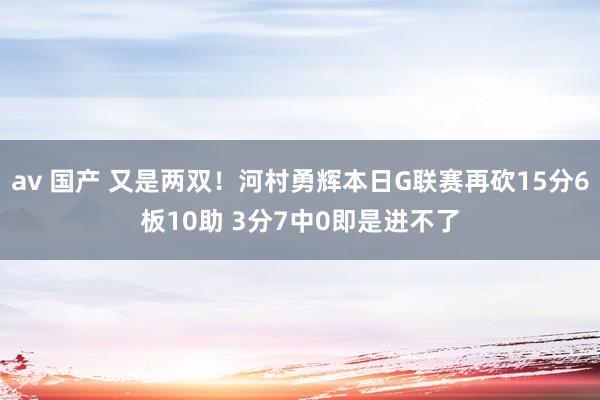 av 国产 又是两双！河村勇辉本日G联赛再砍15分6板10助 3分7中0即是进不了