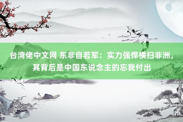 台湾佬中文网 东非自若军：实力强悍横扫非洲，其背后是中国东说念主的忘我付出