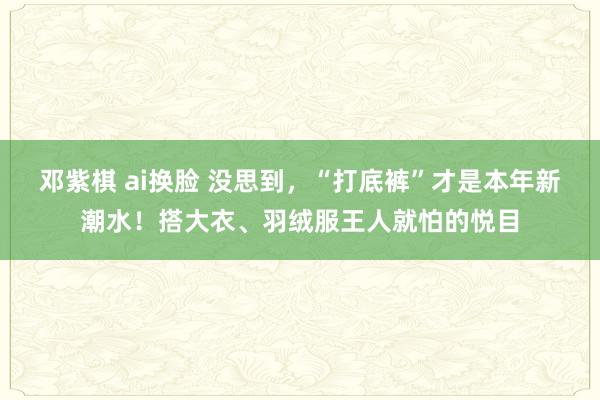 邓紫棋 ai换脸 没思到，“打底裤”才是本年新潮水！搭大衣、羽绒服王人就怕的悦目