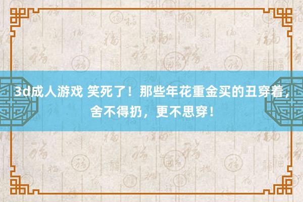 3d成人游戏 笑死了！那些年花重金买的丑穿着，舍不得扔，更不思穿！