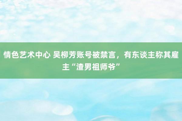 情色艺术中心 吴柳芳账号被禁言，有东谈主称其雇主“渣男祖师爷”