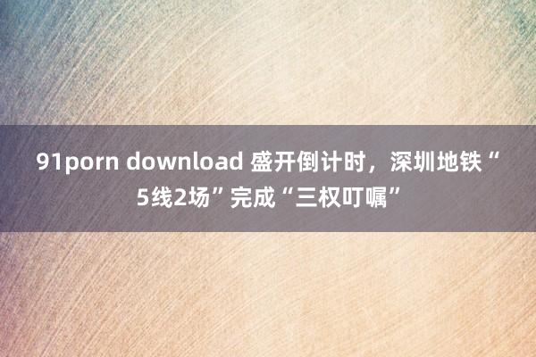 91porn download 盛开倒计时，深圳地铁“5线2场”完成“三权叮嘱”