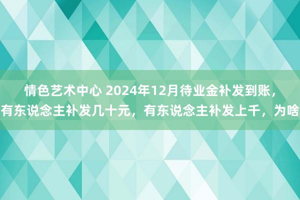 情色艺术中心 2024年12月待业金补发到账，有东说念主补发几十元，有东说念主补发上千，为啥