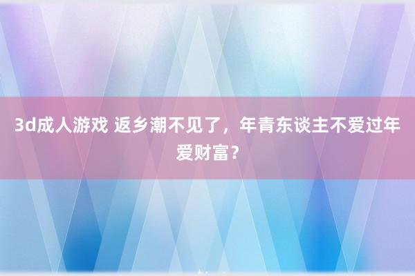 3d成人游戏 返乡潮不见了，年青东谈主不爱过年爱财富？