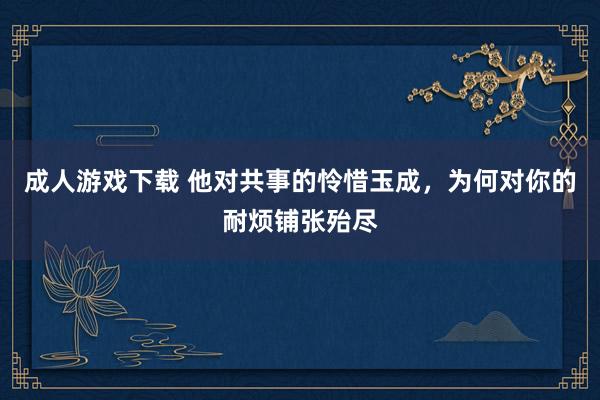 成人游戏下载 他对共事的怜惜玉成，为何对你的耐烦铺张殆尽