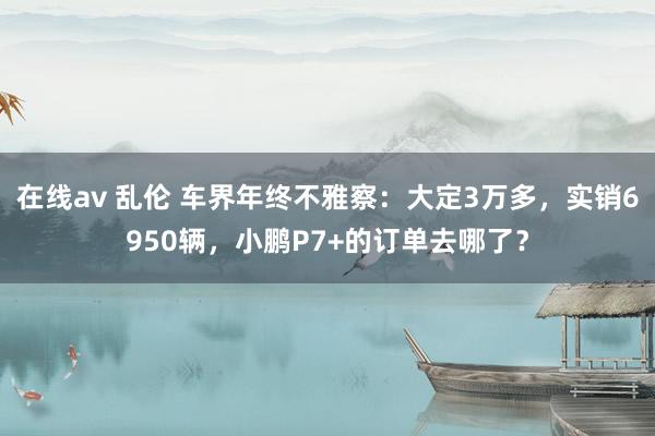 在线av 乱伦 车界年终不雅察：大定3万多，实销6950辆，小鹏P7+的订单去哪了？