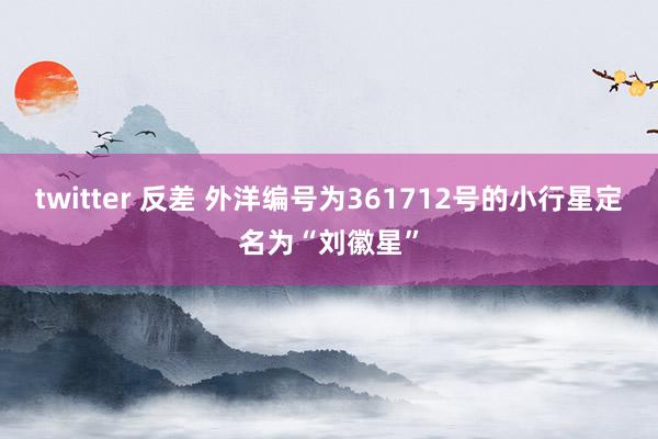 twitter 反差 外洋编号为361712号的小行星定名为“刘徽星”