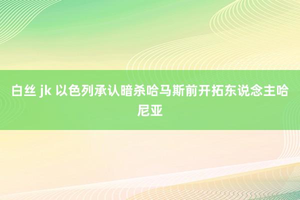 白丝 jk 以色列承认暗杀哈马斯前开拓东说念主哈尼亚