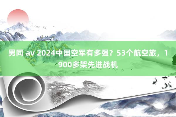 男同 av 2024中国空军有多强？53个航空旅，1900多架先进战机