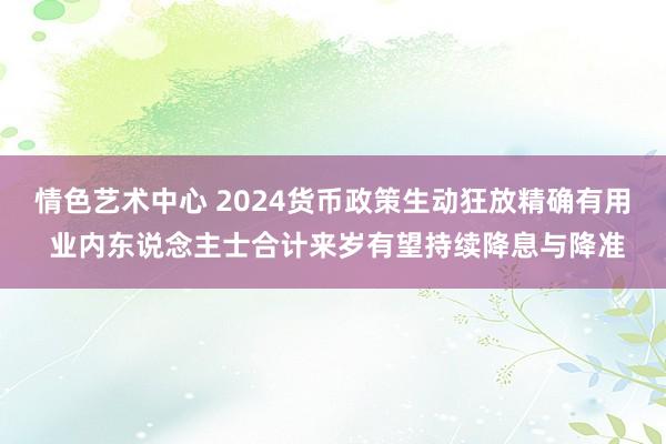 情色艺术中心 2024货币政策生动狂放精确有用 业内东说念主士合计来岁有望持续降息与降准