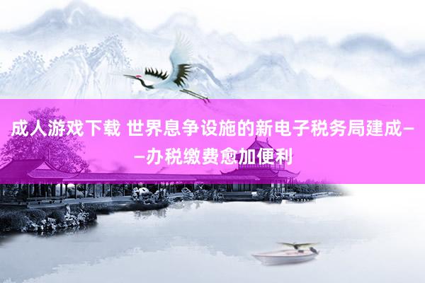 成人游戏下载 世界息争设施的新电子税务局建成——办税缴费愈加便利