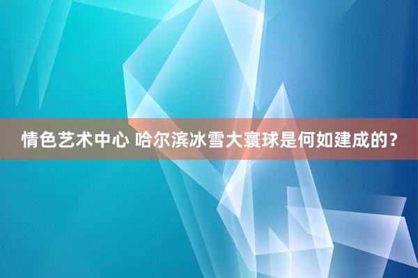 情色艺术中心 哈尔滨冰雪大寰球是何如建成的？