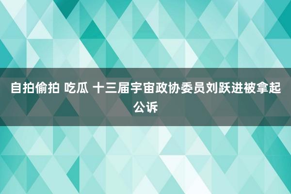 自拍偷拍 吃瓜 十三届宇宙政协委员刘跃进被拿起公诉