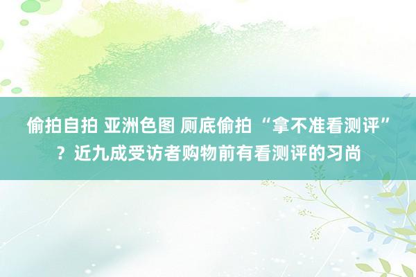 偷拍自拍 亚洲色图 厕底偷拍 “拿不准看测评”？近九成受访者购物前有看测评的习尚