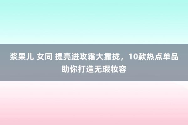 浆果儿 女同 提亮进攻霜大靠拢，10款热点单品助你打造无瑕妆容