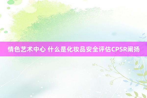 情色艺术中心 什么是化妆品安全评估CPSR阐扬