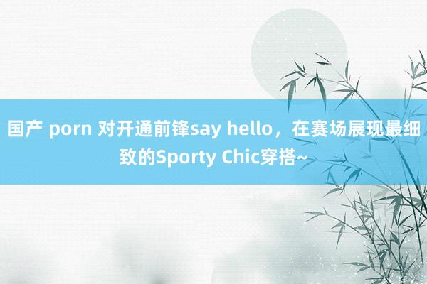 国产 porn 对开通前锋say hello，在赛场展现最细致的Sporty Chic穿搭~