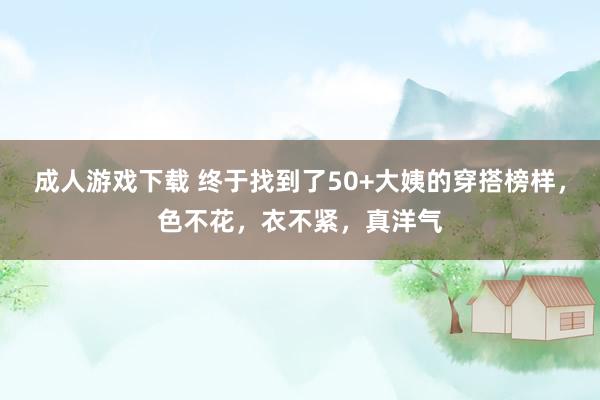 成人游戏下载 终于找到了50+大姨的穿搭榜样，色不花，衣不紧，真洋气