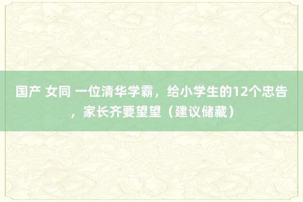 国产 女同 一位清华学霸，给小学生的12个忠告，家长齐要望望（建议储藏）