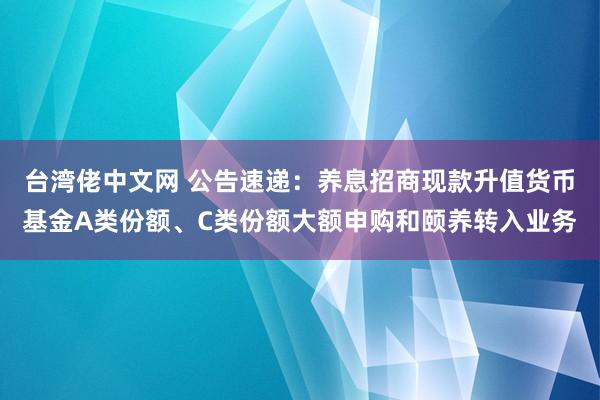 台湾佬中文网 公告速递：养息招商现款升值货币基金A类份额、C类份额大额申购和颐养转入业务