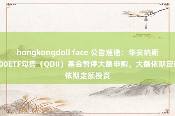 hongkongdoll face 公告速递：华安纳斯达克100ETF勾搭（QDII）基金暂停大额申购、大额依期定额投资