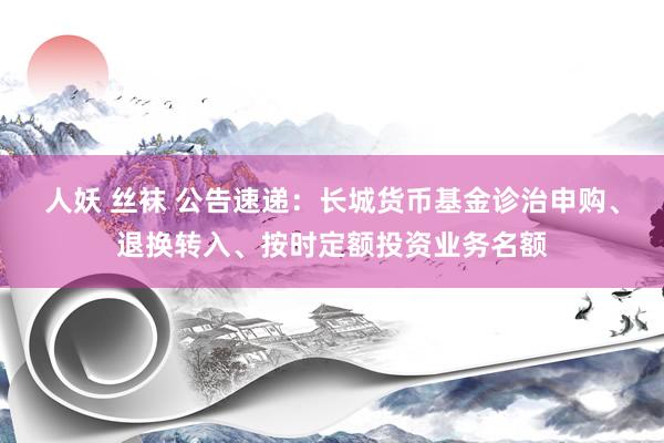 人妖 丝袜 公告速递：长城货币基金诊治申购、退换转入、按时定额投资业务名额