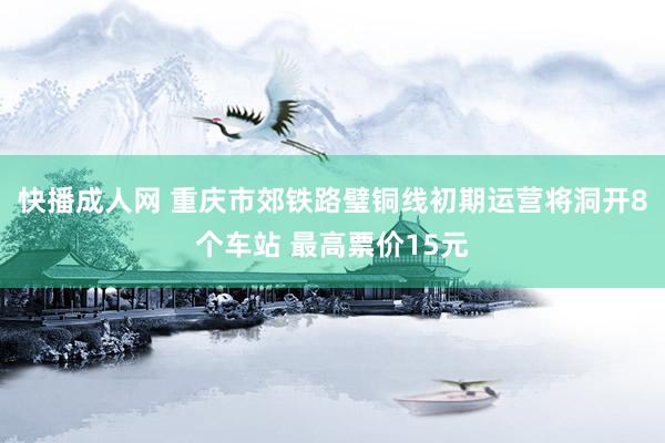 快播成人网 重庆市郊铁路璧铜线初期运营将洞开8个车站 最高票价15元