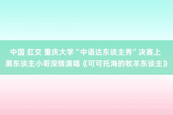 中国 肛交 重庆大学“中语达东谈主秀”决赛上 黑东谈主小哥深情演唱《可可托海的牧羊东谈主》