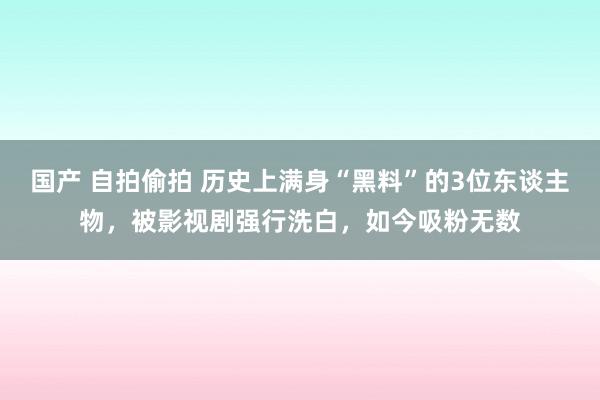 国产 自拍偷拍 历史上满身“黑料”的3位东谈主物，被影视剧强行洗白，如今吸粉无数