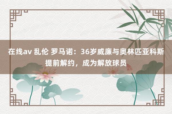 在线av 乱伦 罗马诺：36岁威廉与奥林匹亚科斯提前解约，成为解放球员