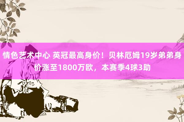 情色艺术中心 英冠最高身价！贝林厄姆19岁弟弟身价涨至1800万欧，本赛季4球3助