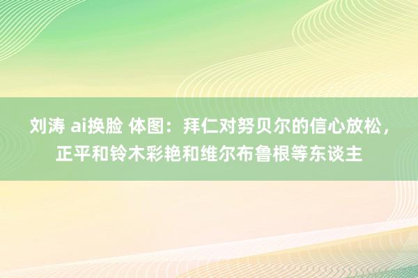 刘涛 ai换脸 体图：拜仁对努贝尔的信心放松，正平和铃木彩艳和维尔布鲁根等东谈主