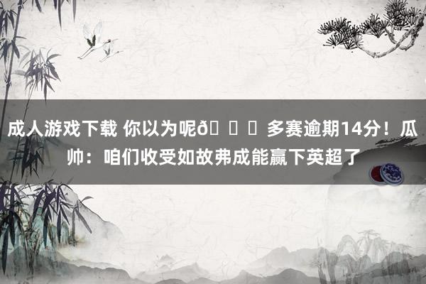 成人游戏下载 你以为呢😅多赛逾期14分！瓜帅：咱们收受如故弗成能赢下英超了