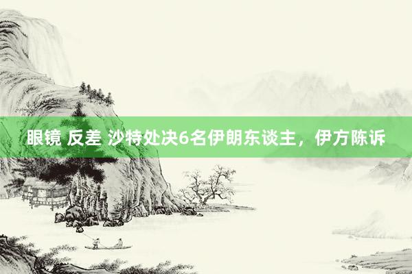 眼镜 反差 沙特处决6名伊朗东谈主，伊方陈诉