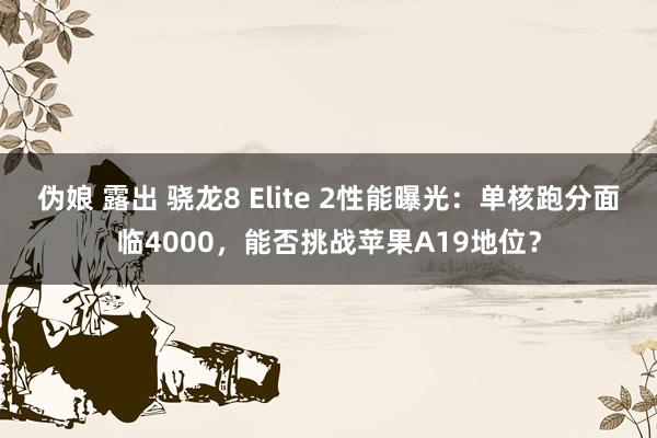 伪娘 露出 骁龙8 Elite 2性能曝光：单核跑分面临4000，能否挑战苹果A19地位？