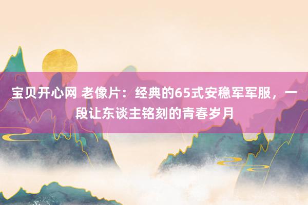 宝贝开心网 老像片：经典的65式安稳军军服，一段让东谈主铭刻的青春岁月