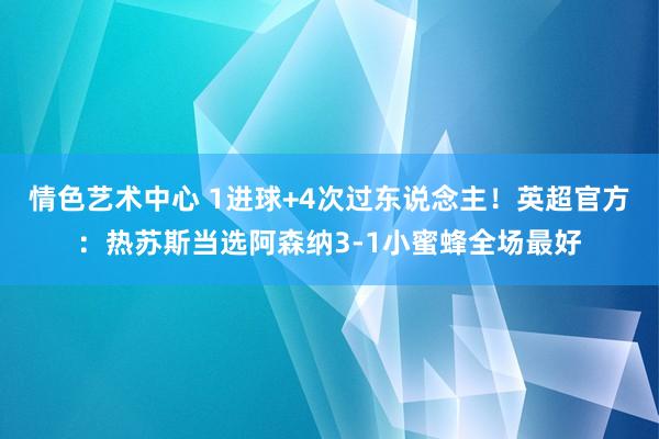 情色艺术中心 1进球+4次过东说念主！英超官方：热苏斯当选阿森纳3-1小蜜蜂全场最好