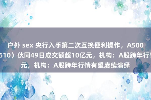 户外 sex 央行入手第二次互换便利操作，A500指数ETF（560610）伙同49日成交额超10亿元，机构：A股跨年行情有望赓续演绎