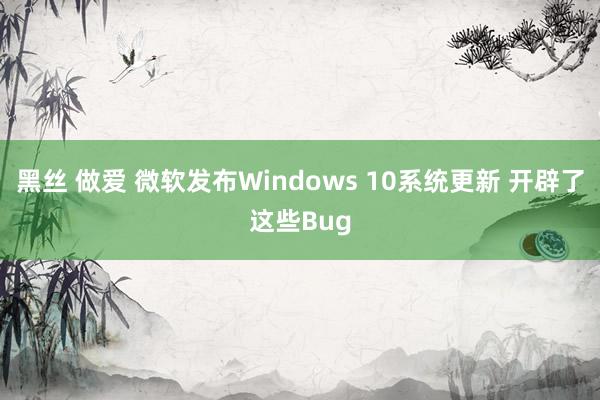 黑丝 做爱 微软发布Windows 10系统更新 开辟了这些Bug