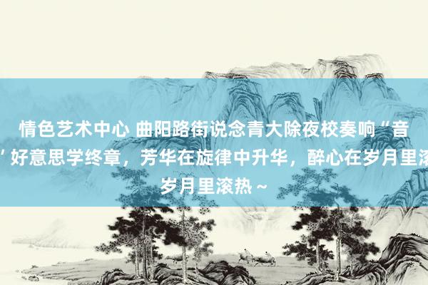 情色艺术中心 曲阳路街说念青大除夜校奏响“音赛特”好意思学终章，芳华在旋律中升华，醉心在岁月里滚热～