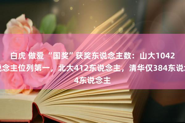 白虎 做爱 “国奖”获奖东说念主数：山大1042东说念主位列第一，北大412东说念主，清华仅384东说念主