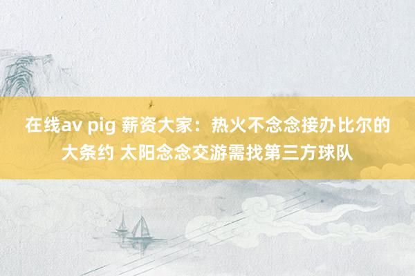 在线av pig 薪资大家：热火不念念接办比尔的大条约 太阳念念交游需找第三方球队