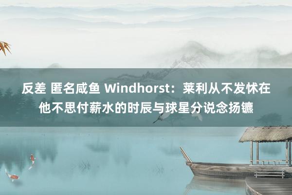 反差 匿名咸鱼 Windhorst：莱利从不发怵在他不思付薪水的时辰与球星分说念扬镳