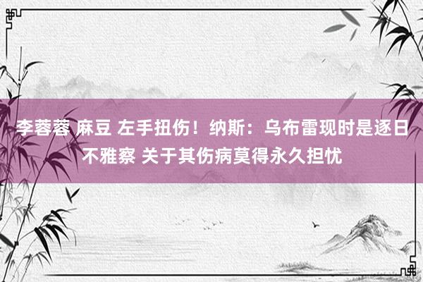 李蓉蓉 麻豆 左手扭伤！纳斯：乌布雷现时是逐日不雅察 关于其伤病莫得永久担忧