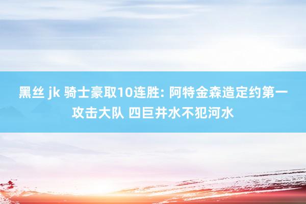 黑丝 jk 骑士豪取10连胜: 阿特金森造定约第一攻击大队 四巨井水不犯河水