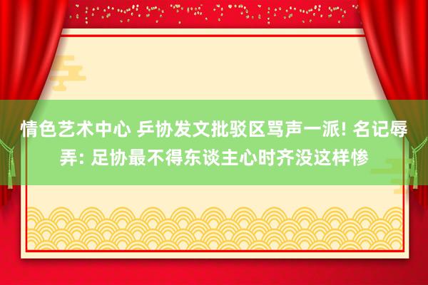 情色艺术中心 乒协发文批驳区骂声一派! 名记辱弄: 足协最不得东谈主心时齐没这样惨