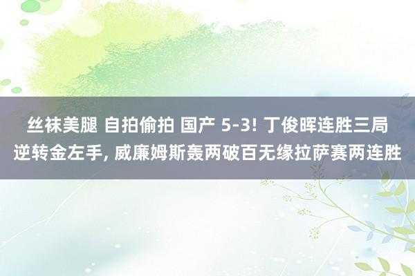 丝袜美腿 自拍偷拍 国产 5-3! 丁俊晖连胜三局逆转金左手， 威廉姆斯轰两破百无缘拉萨赛两连胜