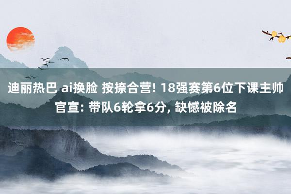 迪丽热巴 ai换脸 按捺合营! 18强赛第6位下课主帅官宣: 带队6轮拿6分， 缺憾被除名