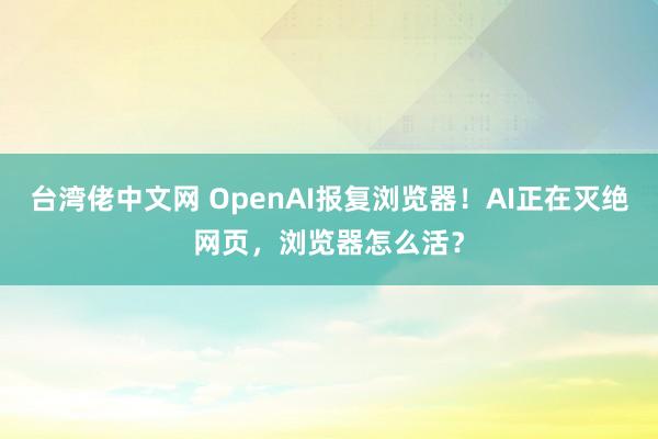 台湾佬中文网 OpenAI报复浏览器！AI正在灭绝网页，浏览器怎么活？